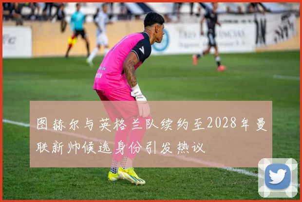 图赫尔与英格兰队续约至2028年曼联新帅候选身份引发热议