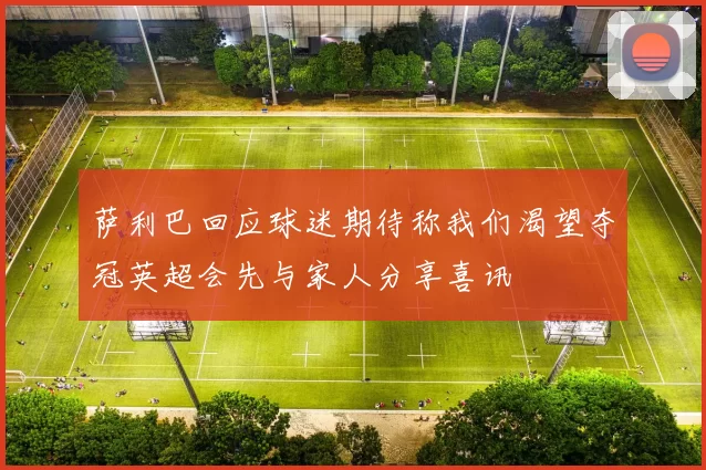 萨利巴回应球迷期待称我们渴望夺冠英超会先与家人分享喜讯
