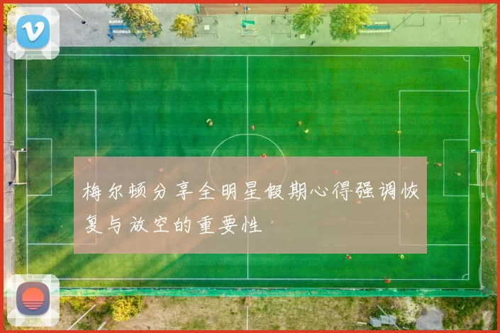 梅尔顿分享全明星假期心得强调恢复与放空的重要性
