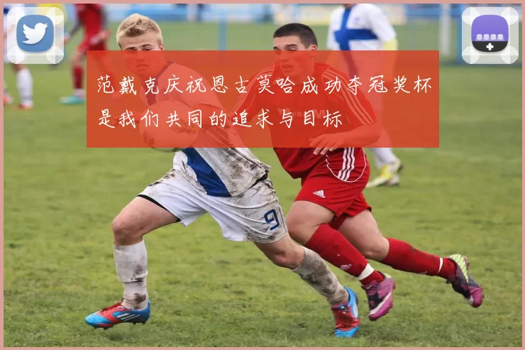 范戴克庆祝恩古莫哈成功夺冠奖杯是我们共同的追求与目标