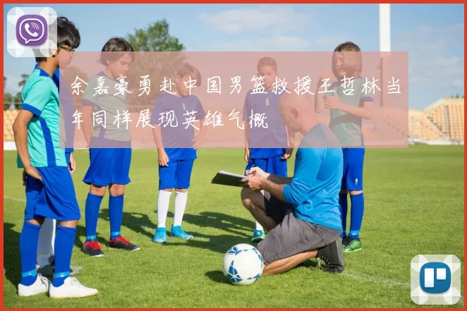 余嘉豪勇赴中国男篮救援王哲林当年同样展现英雄气概