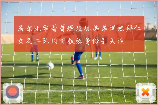 乌尔比希哥哥现场观弟弟训练拜仁女足二队门将教练身份引关注