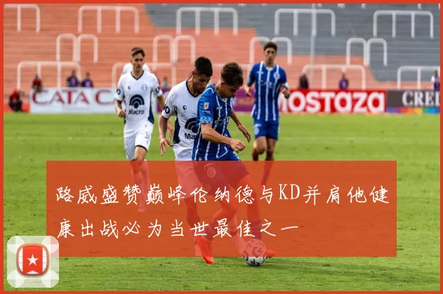 路威盛赞巅峰伦纳德与KD并肩他健康出战必为当世最佳之一