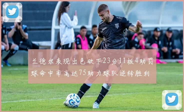 兰德尔表现出色砍下23分11板4助罚球命中率高达75助力球队逆转胜利