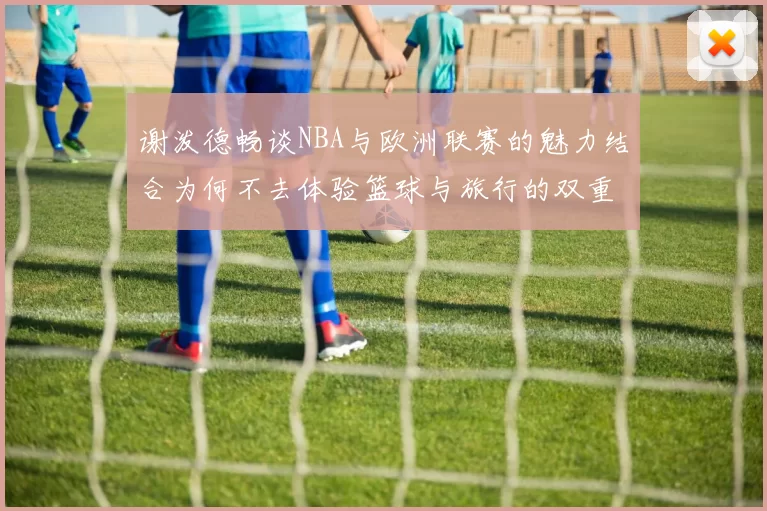 谢泼德畅谈NBA与欧洲联赛的魅力结合为何不去体验篮球与旅行的双重乐趣