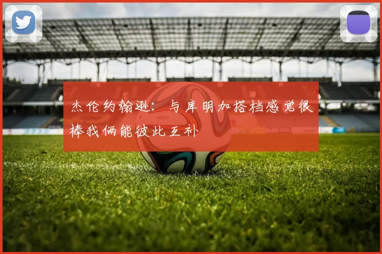 杰伦约翰逊：与库明加搭档感觉很棒我俩能彼此互补