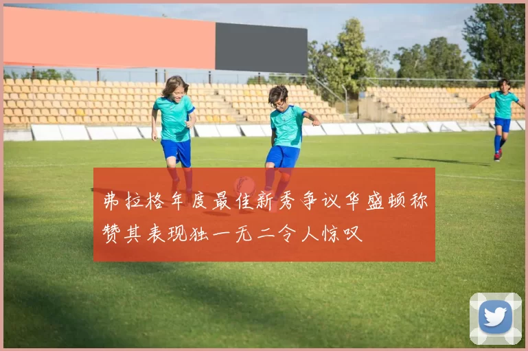 弗拉格年度最佳新秀争议华盛顿称赞其表现独一无二令人惊叹