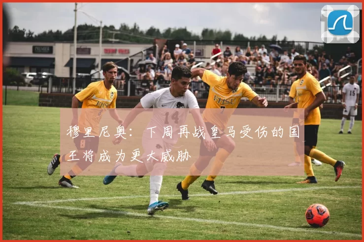 穆里尼奥：下周再战皇马受伤的国王将成为更大威胁