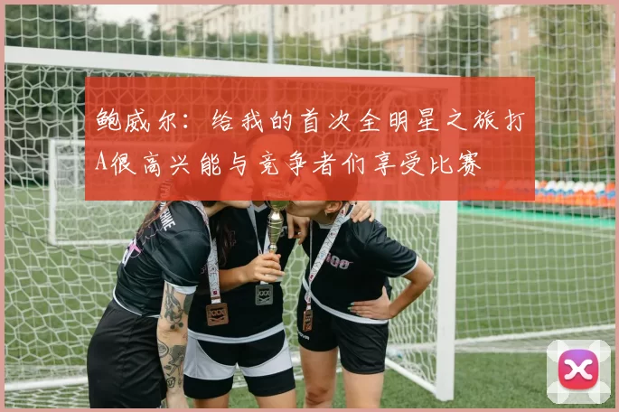 鲍威尔：给我的首次全明星之旅打A很高兴能与竞争者们享受比赛
