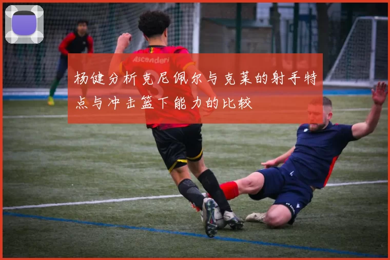 杨健分析克尼佩尔与克莱的射手特点与冲击篮下能力的比较