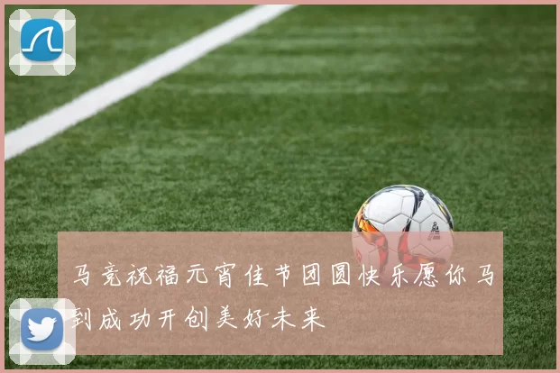 马竞祝福元宵佳节团圆快乐愿你马到成功开创美好未来