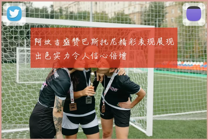 阿坎吉盛赞巴斯托尼精彩表现展现出色实力令人信心倍增