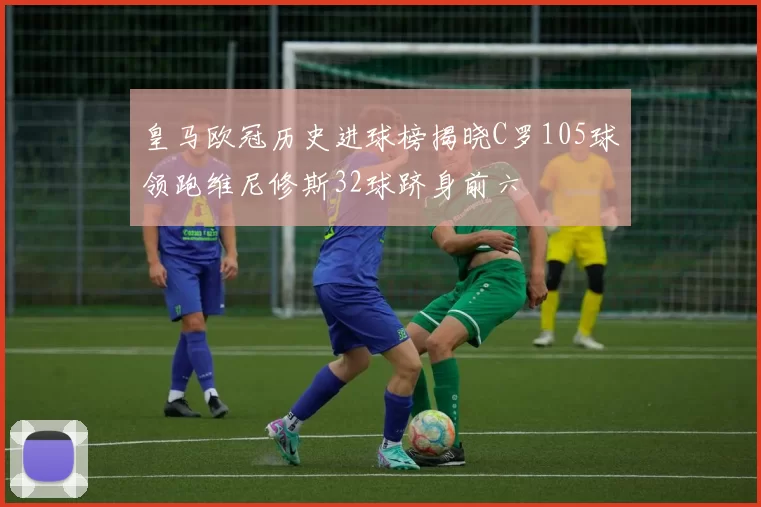 皇马欧冠历史进球榜揭晓C罗105球领跑维尼修斯32球跻身前六