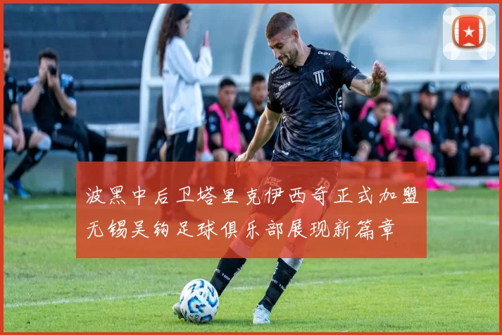 波黑中后卫塔里克伊西奇正式加盟无锡吴钩足球俱乐部展现新篇章
