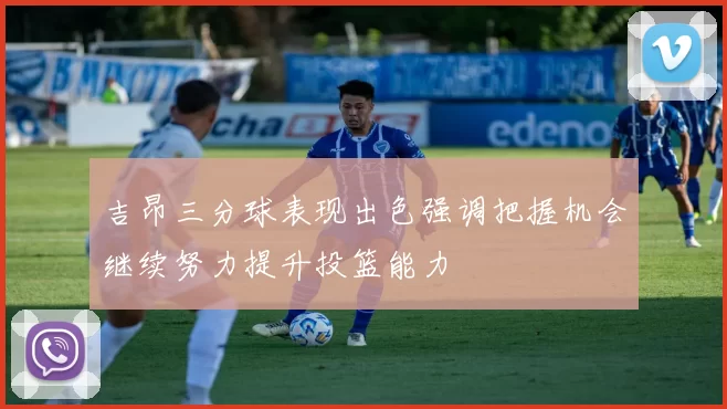 吉昂三分球表现出色强调把握机会继续努力提升投篮能力