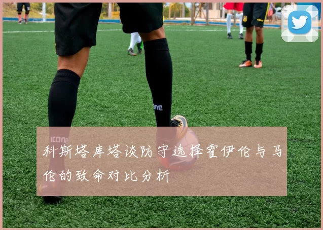 科斯塔库塔谈防守选择霍伊伦与马伦的致命对比分析